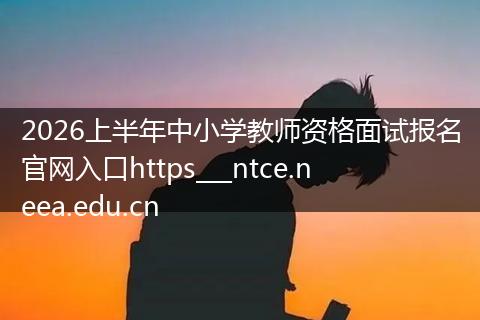 2026上半年中小学教师资格面试报名官网入口https___ntce.neea.edu.cn