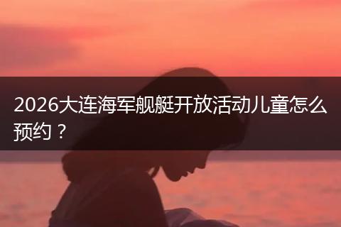 2026大连海军舰艇开放活动儿童怎么预约？
