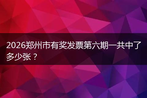 2026郑州市有奖发票第六期一共中了多少张？