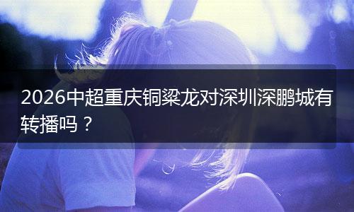 2026中超重庆铜粱龙对深圳深鹏城有转播吗？