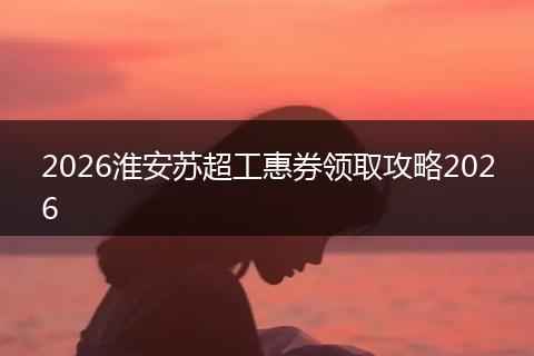 2026淮安苏超工惠券领取攻略2026