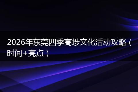 2026年东莞四季高埗文化活动攻略（时间+亮点）