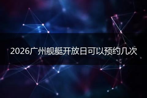 2026广州舰艇开放日可以预约几次