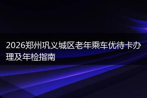 2026郑州巩义城区老年乘车优待卡办理及年检指南