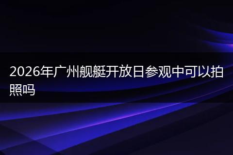 2026年广州舰艇开放日参观中可以拍照吗