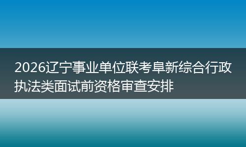 2026辽宁事业单位联考阜新综合行政执法类面试前资格审查安排