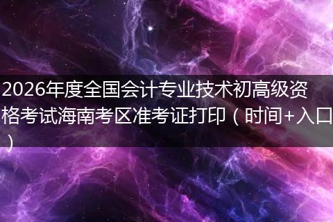 2026年度全国会计专业技术初高级资格考试海南考区准考证打印（时间+入口）