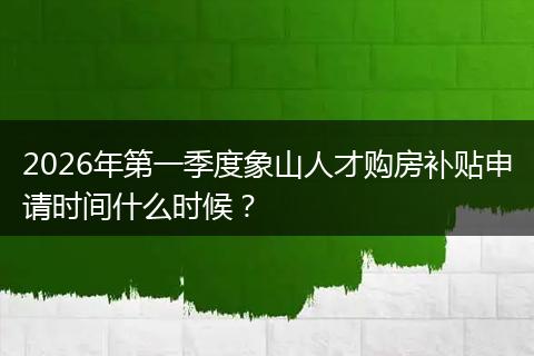 2026年第一季度象山人才购房补贴申请时间什么时候？