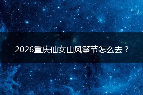 2026重庆仙女山风筝节怎么去？