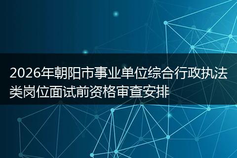 2026年朝阳市事业单位综合行政执法类岗位面试前资格审查安排