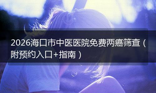 2026海口市中医医院免费两癌筛查（附预约入口+指南）