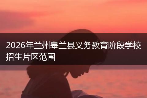 2026年兰州皋兰县义务教育阶段学校招生片区范围