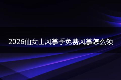 2026仙女山风筝季免费风筝怎么领