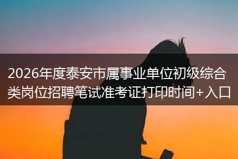 2026年度泰安市属事业单位初级综合类岗位招聘笔试准考证打印时间+入口