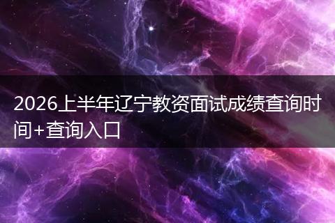 2026上半年辽宁教资面试成绩查询时间+查询入口