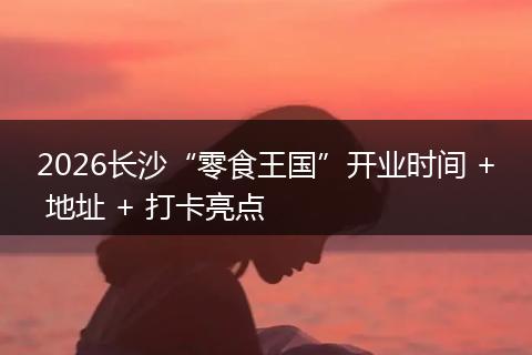 2026长沙“零食王国”开业时间 + 地址 + 打卡亮点