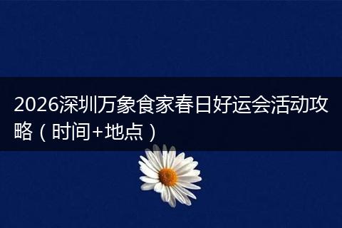 2026深圳万象食家春日好运会活动攻略（时间+地点）