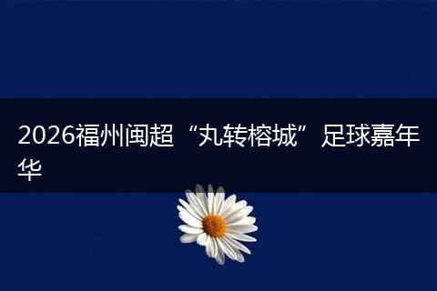 2026福州闽超“丸转榕城”足球嘉年华