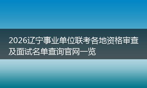 2026辽宁事业单位联考各地资格审查及面试名单查询官网一览