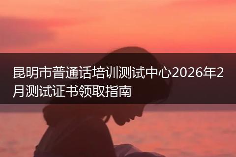 昆明市普通话培训测试中心2026年2月测试证书领取指南