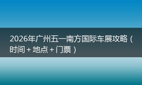 2026年广州五一南方国际车展攻略（时间＋地点＋门票）