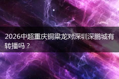 2026中超重庆铜粱龙对深圳深鹏城有转播吗？