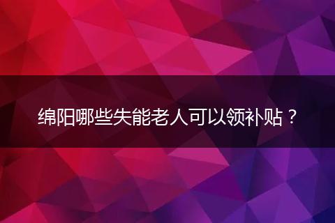 绵阳哪些失能老人可以领补贴？