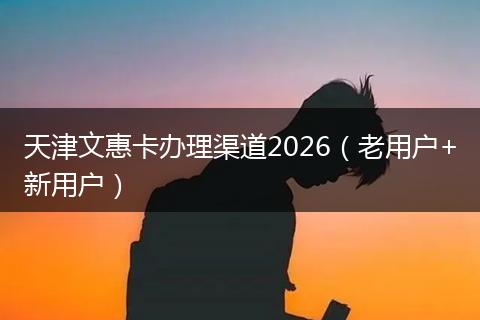天津文惠卡办理渠道2026（老用户+新用户）