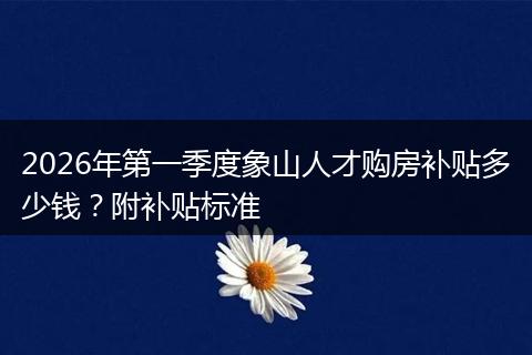 2026年第一季度象山人才购房补贴多少钱？附补贴标准