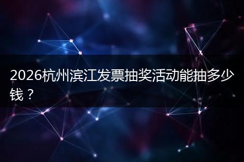 2026杭州滨江发票抽奖活动能抽多少钱？