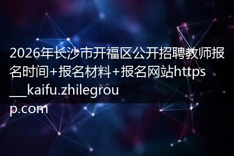2026年长沙市开福区公开招聘教师报名时间+报名材料+报名网站https___kaifu.zhilegroup.com