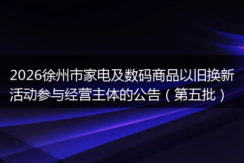 2026徐州市家电及数码商品以旧换新活动参与经营主体的公告（第五批）