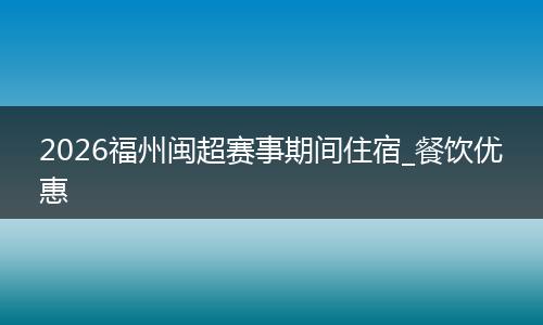 2026福州闽超赛事期间住宿_餐饮优惠