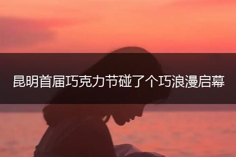 昆明首届巧克力节碰了个巧浪漫启幕