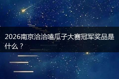 2026南京洽洽嗑瓜子大赛冠军奖品是什么？