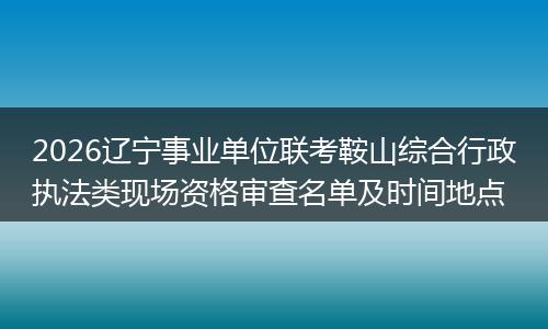 2026辽宁事业单位联考鞍山综合行政执法类现场资格审查名单及时间地点