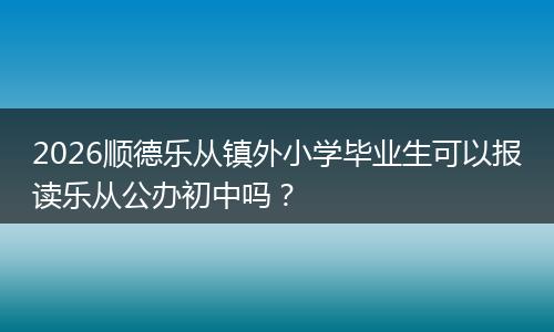 2026顺德乐从镇外小学毕业生可以报读乐从公办初中吗？