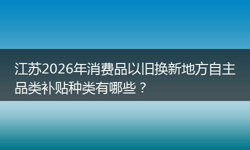 江苏2026年消费品以旧换新地方自主品类补贴种类有哪些？