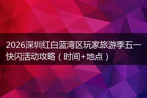 2026深圳红白蓝湾区玩家旅游季五一快闪活动攻略（时间+地点）