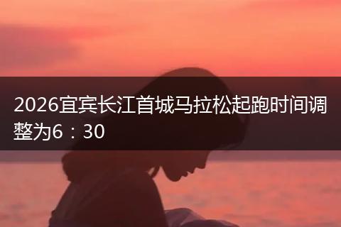 2026宜宾长江首城马拉松起跑时间调整为6：30
