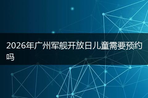 2026年广州军舰开放日儿童需要预约吗