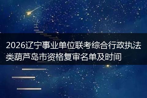 2026辽宁事业单位联考综合行政执法类葫芦岛市资格复审名单及时间