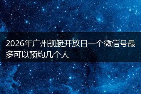 2026年广州舰艇开放日一个微信号最多可以预约几个人