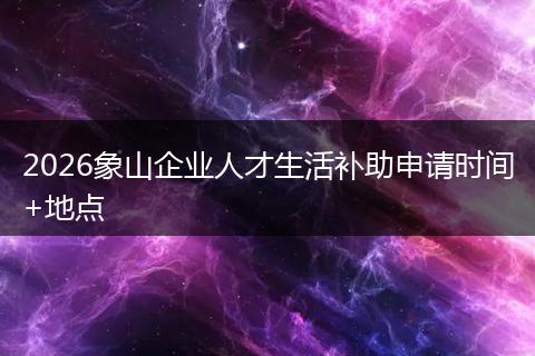 2026象山企业人才生活补助申请时间+地点