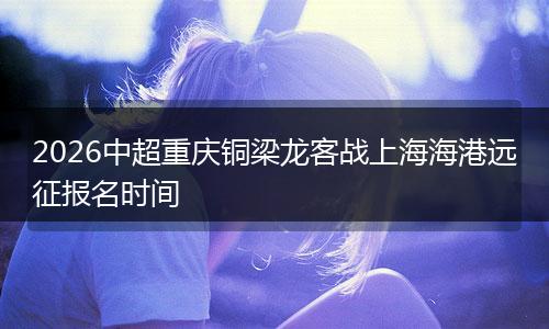 2026中超重庆铜梁龙客战上海海港远征报名时间