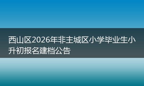 西山区2026年非主城区小学毕业生小升初报名建档公告