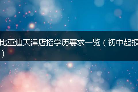 比亚迪天津店招学历要求一览（初中起报）