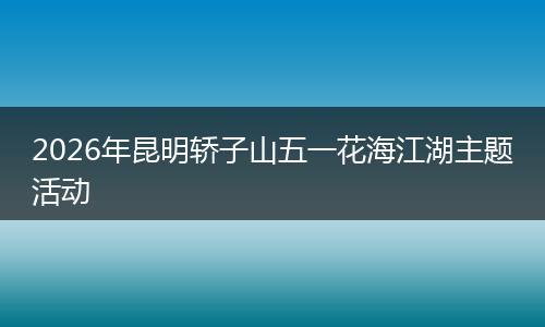 2026年昆明轿子山五一花海江湖主题活动