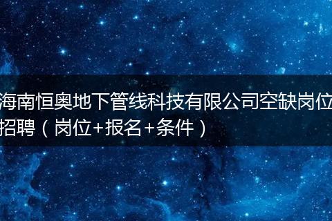 海南恒奥地下管线科技有限公司空缺岗位招聘（岗位+报名+条件）