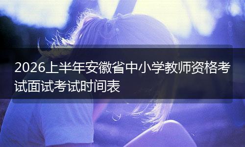 2026上半年安徽省中小学教师资格考试面试考试时间表